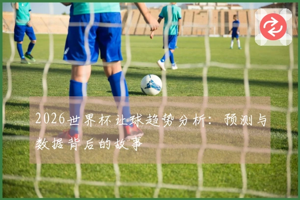 2026世界杯让球趋势分析：预测与数据背后的故事
